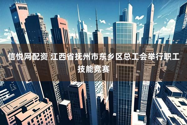 信悦网配资 江西省抚州市东乡区总工会举行职工技能竞赛