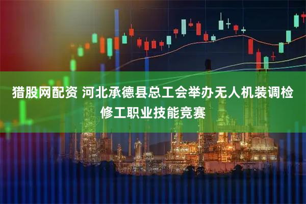 猎股网配资 河北承德县总工会举办无人机装调检修工职业技能竞赛