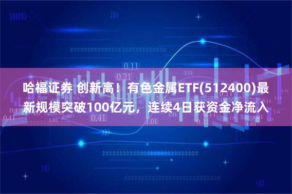 哈福证券 创新高！有色金属ETF(512400)最新规模突破100亿元，连续4日获资金净流入