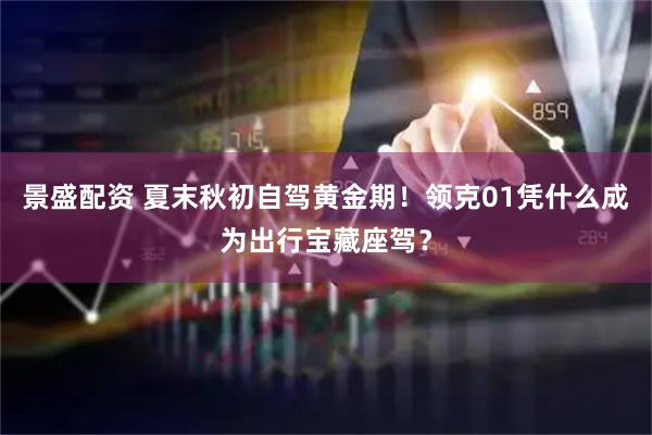 景盛配资 夏末秋初自驾黄金期！领克01凭什么成为出行宝藏座驾？