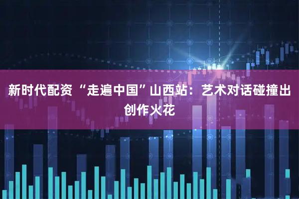 新时代配资 “走遍中国”山西站：艺术对话碰撞出创作火花