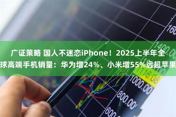 广证策略 国人不迷恋iPhone！2025上半年全球高端手机销量：华为增24%、小米增55%远超苹果
