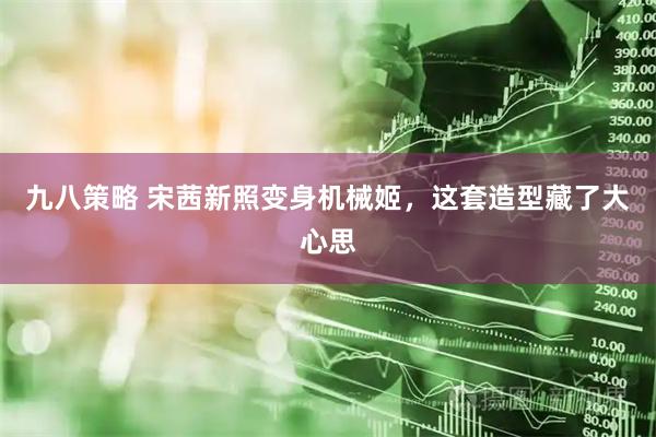九八策略 宋茜新照变身机械姬，这套造型藏了大心思