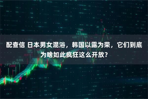 配查信 日本男女混浴，韩国以露为荣，它们到底为啥如此疯狂这么开放？