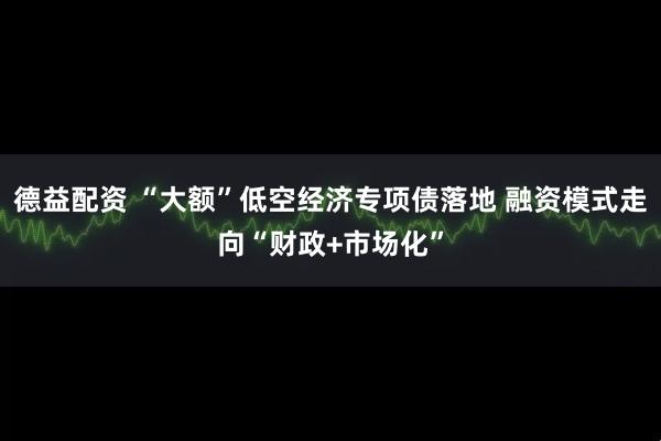 德益配资 “大额”低空经济专项债落地 融资模式走向“财政+市场化”