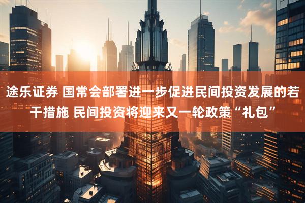途乐证券 国常会部署进一步促进民间投资发展的若干措施 民间投资将迎来又一轮政策“礼包”