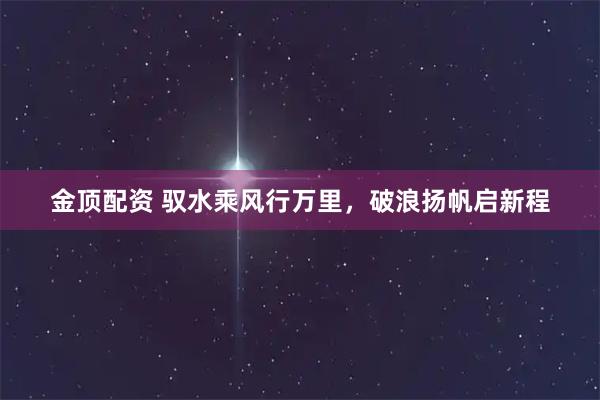 金顶配资 驭水乘风行万里，破浪扬帆启新程
