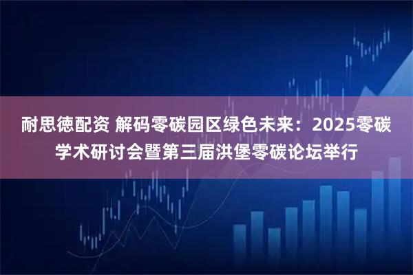 耐思徳配资 解码零碳园区绿色未来：2025零碳学术研讨会暨第三届洪堡零碳论坛举行