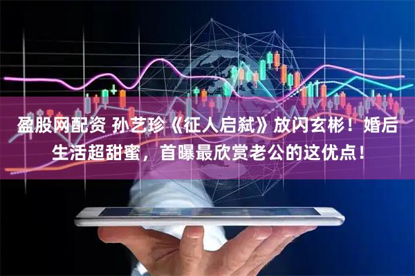 盈股网配资 孙艺珍《征人启弑》放闪玄彬！婚后生活超甜蜜，首曝最欣赏老公的这优点！