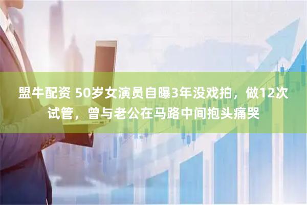 盟牛配资 50岁女演员自曝3年没戏拍，做12次试管，曾与老公在马路中间抱头痛哭