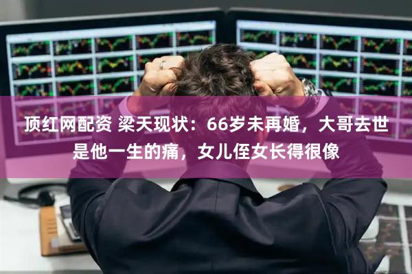 顶红网配资 梁天现状：66岁未再婚，大哥去世是他一生的痛，女儿侄女长得很像