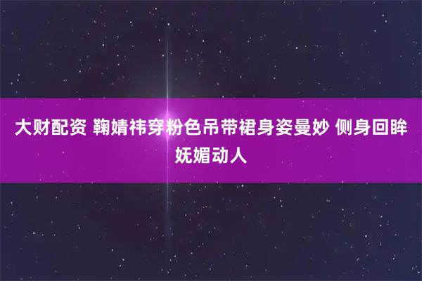 大财配资 鞠婧祎穿粉色吊带裙身姿曼妙 侧身回眸妩媚动人