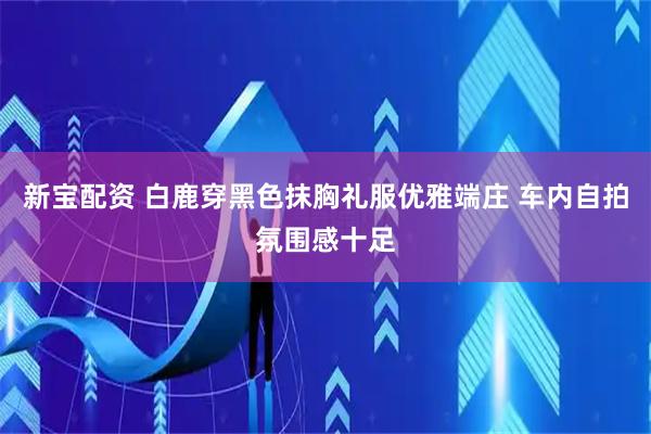 新宝配资 白鹿穿黑色抹胸礼服优雅端庄 车内自拍氛围感十足