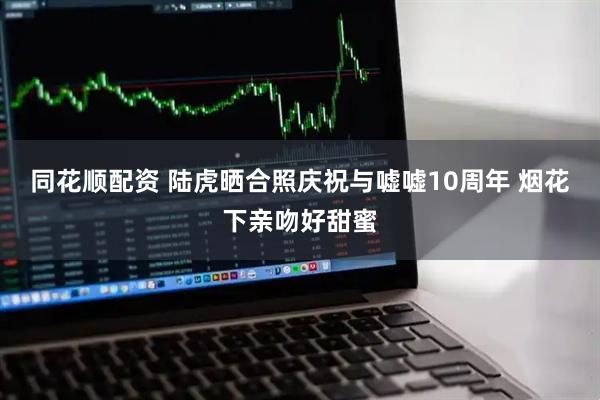 同花顺配资 陆虎晒合照庆祝与嘘嘘10周年 烟花下亲吻好甜蜜