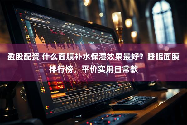 盈股配资 什么面膜补水保湿效果最好？睡眠面膜排行榜，平价实用日常款