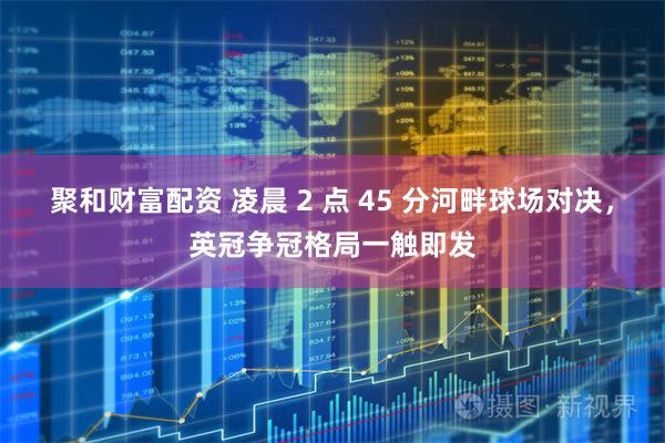聚和财富配资 凌晨 2 点 45 分河畔球场对决，英冠争冠格局一触即发