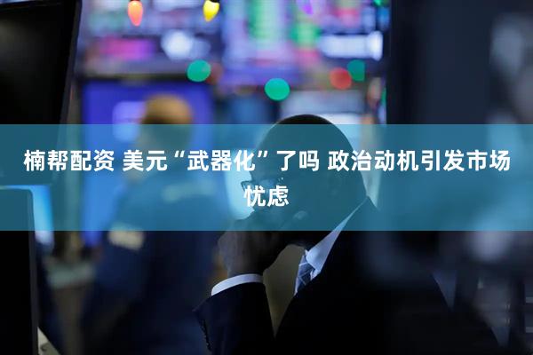 楠帮配资 美元“武器化”了吗 政治动机引发市场忧虑