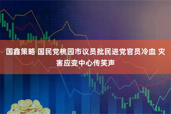 国鑫策略 国民党桃园市议员批民进党官员冷血 灾害应变中心传笑声