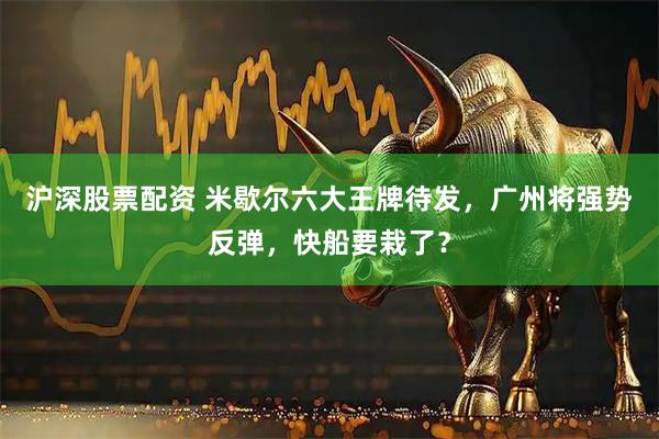 沪深股票配资 米歇尔六大王牌待发，广州将强势反弹，快船要栽了？