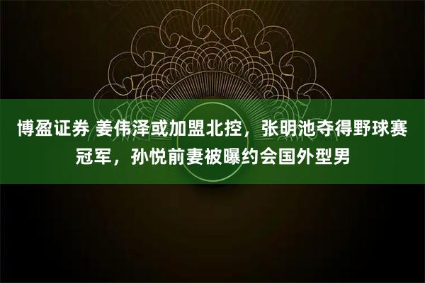 博盈证券 姜伟泽或加盟北控，张明池夺得野球赛冠军，孙悦前妻被曝约会国外型男