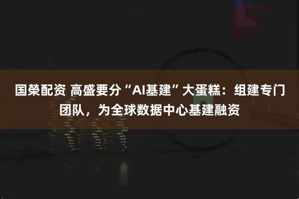国榮配资 高盛要分“AI基建”大蛋糕：组建专门团队，为全球数据中心基建融资