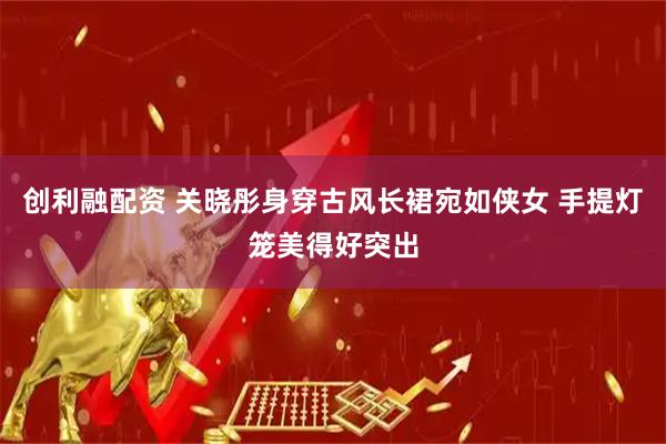 创利融配资 关晓彤身穿古风长裙宛如侠女 手提灯笼美得好突出