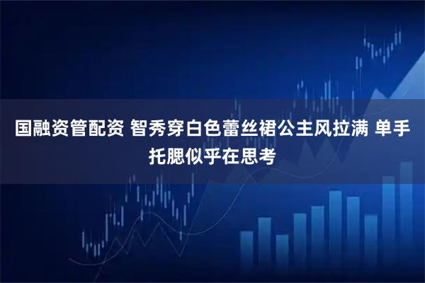 国融资管配资 智秀穿白色蕾丝裙公主风拉满 单手托腮似乎在思考