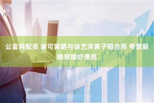公富网配资 谢可寅晒与徐艺洋黄子韬合照 夸赞新娘穿婚纱漂亮