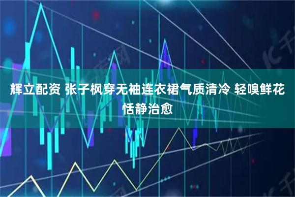 辉立配资 张子枫穿无袖连衣裙气质清冷 轻嗅鲜花恬静治愈