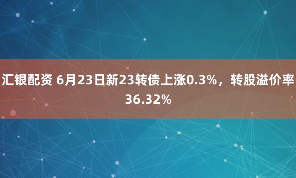 汇银配资 6月23日新23转债上涨0.3%，转股溢价率36.32%