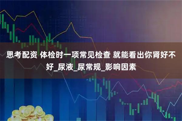 思考配资 体检时一项常见检查 就能看出你肾好不好_尿液_尿常规_影响因素