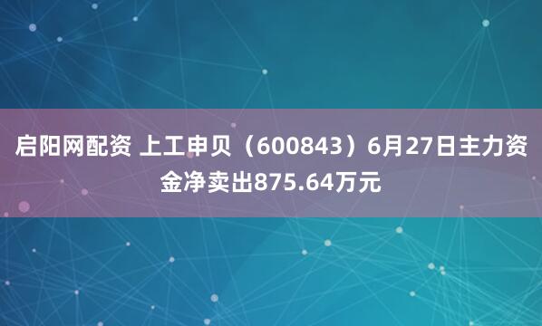 启阳网配资 上工申贝（600843）6月27日主力资金净卖出875.64万元