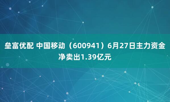 垒富优配 中国移动（600941）6月27日主力资金净卖出1.39亿元