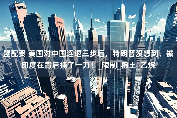 盟配资 美国对中国连退三步后，特朗普没想到，被印度在背后捅了一刀！_限制_稀土_乙烷