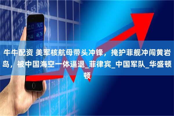 牛牛配资 美军核航母带头冲锋，掩护菲舰冲闯黄岩岛，被中国海空一体逼退_菲律宾_中国军队_华盛顿