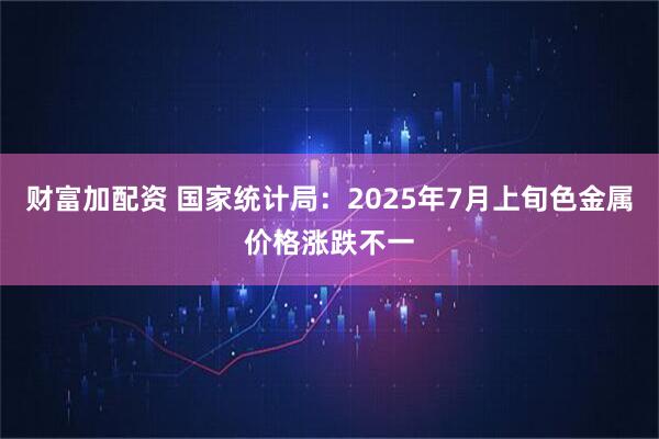 财富加配资 国家统计局：2025年7月上旬色金属价格涨跌不一