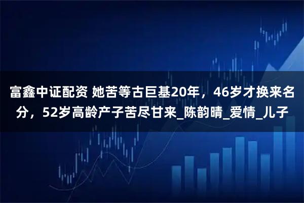 富鑫中证配资 她苦等古巨基20年，46岁才换来名分，52岁高龄产子苦尽甘来_陈韵晴_爱情_儿子