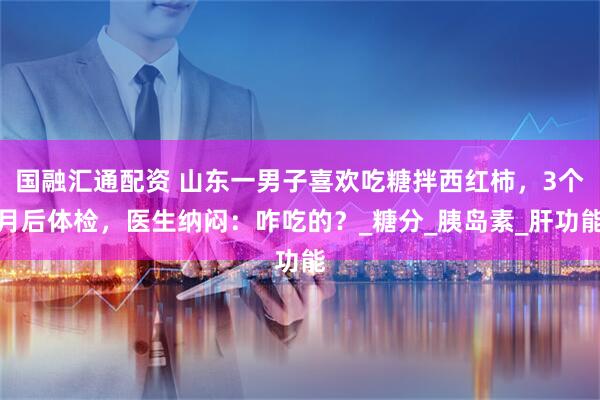 国融汇通配资 山东一男子喜欢吃糖拌西红柿,3个月后体检,医生纳闷:咋吃的?_糖分_胰岛素_肝功能