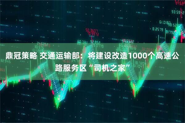 鼎冠策略 交通运输部：将建设改造1000个高速公路服务区“司机之家”