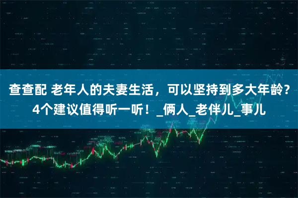 查查配 老年人的夫妻生活，可以坚持到多大年龄？4个建议值得听一听！_俩人_老伴儿_事儿