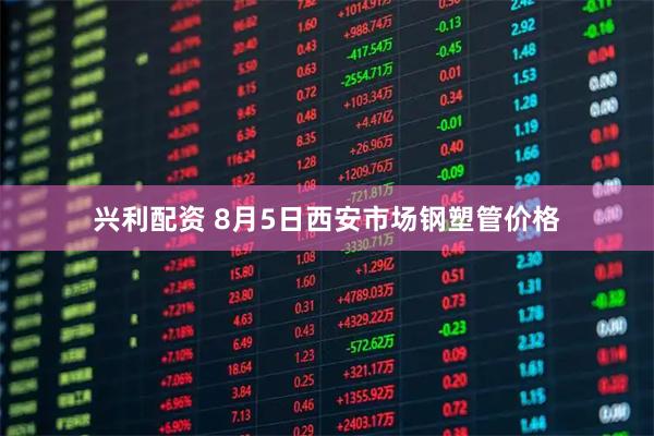 兴利配资 8月5日西安市场钢塑管价格