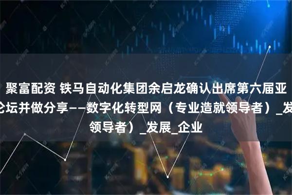 聚富配资 铁马自动化集团余启龙确认出席第六届亚太CXO论坛并做分享——数字化转型网（专业造就领导者）_发展_企业