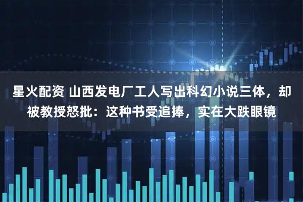 星火配资 山西发电厂工人写出科幻小说三体，却被教授怒批：这种书受追捧，实在大跌眼镜