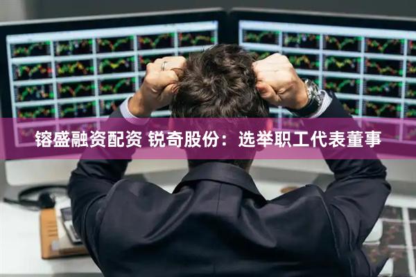 镕盛融资配资 锐奇股份：选举职工代表董事