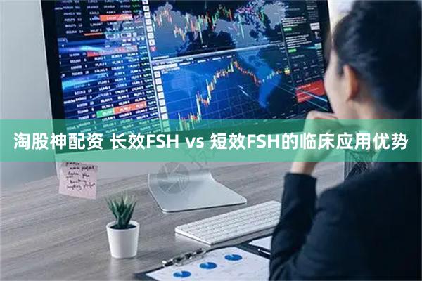 淘股神配资 长效FSH vs 短效FSH的临床应用优势